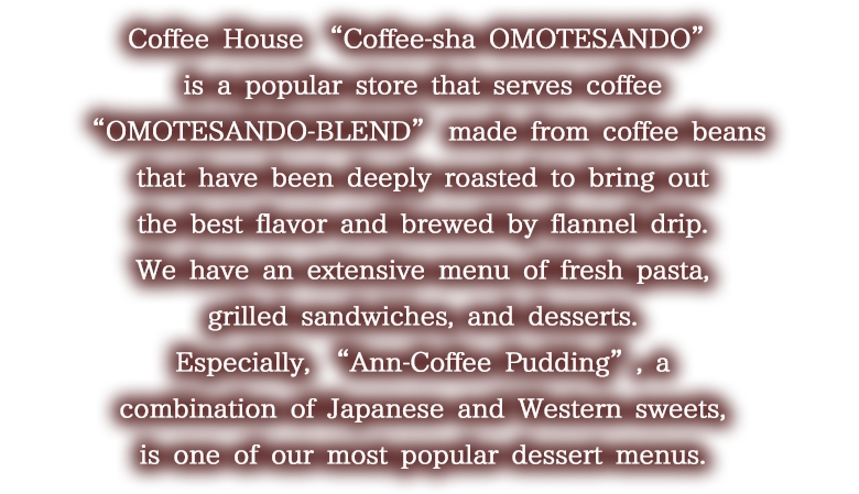 Coffee House “Coffee-sha OMOTESANDO” is a popular store that serves coffee “OMOTESANDO-BLEND” made from coffee beans that have been deeply roasted to bring out the best flavor and brewed by flannel drip. Wehave an extensive menu of fresh pasta, grilled sandwiches, and desserts. Especially, “Ann-Coffee Pudding”, a combination of Japanese and Western sweets, is one of our most popular dessert menus.