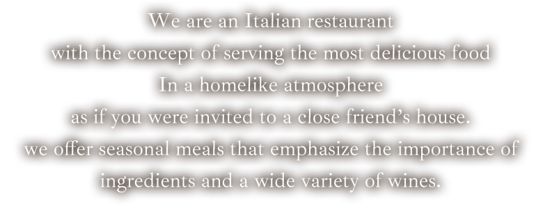 We are an Italian restaurant with the concept of serving the most delicious food in a homelike atmosphere as if you were invited to a close friend's house. we offer seasonal meals that emphasize the importance of ingredients and a wide variety of wines.