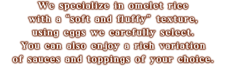 We specialize in omelet rice with a “soft and fluffy” texture using eggs we carefully select. You can also enjoy a rich variation of sauces and toppings of your choice.