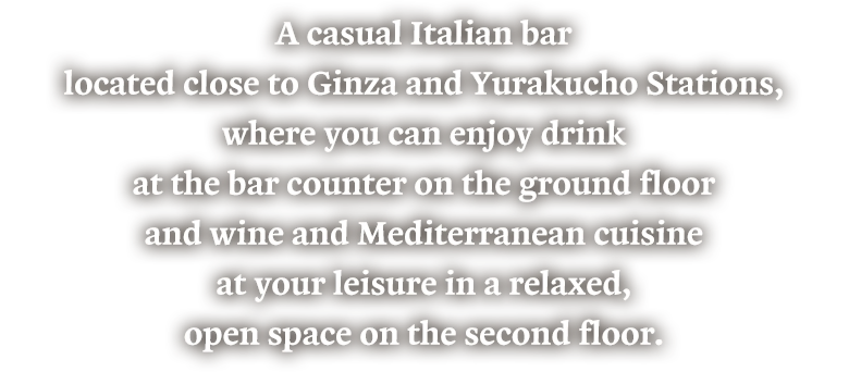 A casual Italian bar located close to Ginza and Yurakucho Stations, where you can enjoy drink at the bar counter on the ground floor and wine and Mediterranean cuisine at your leisure in a relaxed, open space on the second floor.