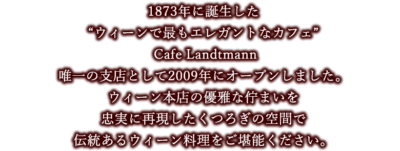 1873年に誕生した“ウィーンで最もエレガントなカフェ“Cafe Landtmann”唯一の支店として2009年にオープンしました。ウィーン本店の優雅な佇まいを忠実に再現したくつろぎの空間で伝統あるウィーン料理をご堪能ください。
