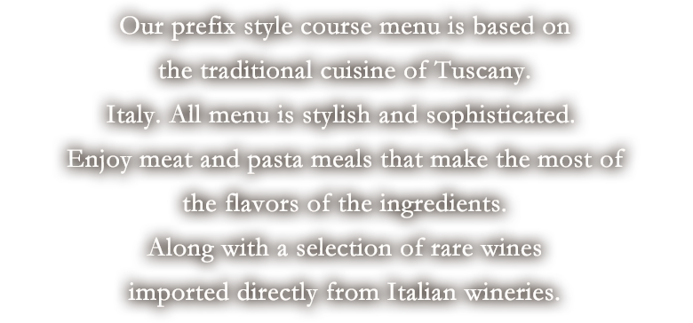 Our prefix style course menu is based on the traditional cuisine of Tuscany, Italy. All menu is stylish and sophisticated. Enjoy meat and pasta meals that make the most of the flavors of the ingredients, along with a selection of rare wines imported directly from Italian wineries.