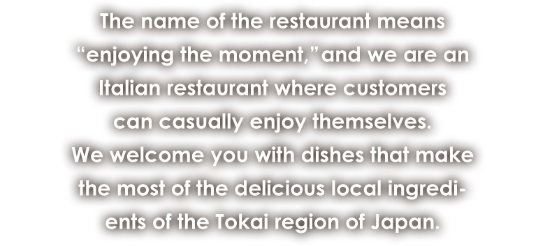 The name of the restaurant means “enjoying the moment,” and we are an Italian restaurant where customers can casually enjoy themselves. We welcome you with dishes that make the most of the delicious local ingredients of the Tokai region of Japan.