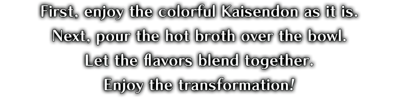 First, please enjoy the colorful Kaisendon as it is. Next, pour the hot broth over the bowl and enjoy.
