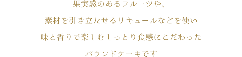 果実感のあるフルーツや、素材を引き立たせるリキュールなどを使い味と香りで楽しむしっとり食感にこだわったパウンドケーキです