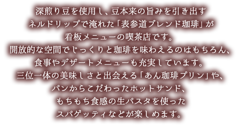 深煎り豆を使用し、豆本来の旨みを引き出すネルドリップで淹れた「表参道ブレンド珈琲」が看板メニューの喫茶店です。開放的な空間でじっくりと珈琲を味わえるのはもちろん、食事やデザートメニューも充実しています。三位一体の美味しさと出会える「あん珈琲プリン」や、パンからこだわったホットサンド、もちもち食感の生パスタを使ったスパゲッティなどが楽しめます。