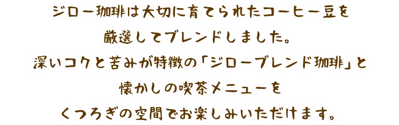 ジロー珈琲は大切に育てられたコーヒー豆を厳選してブレンドしました。深いコクと苦みが特徴の「ジローブレンド珈琲」と懐かしの喫茶メニューをくつろぎの空間でお楽しみいただけます。