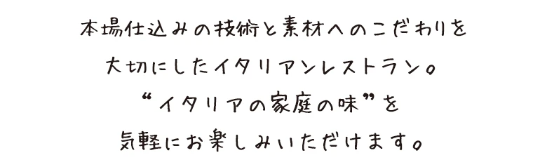 本場仕込みの技術と素材へのこだわりを大切にしたイタリアンレストラン。“イタリアの家庭の味”を気軽にお楽しみいただけます。