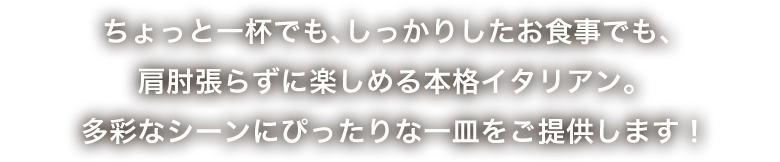 ちょっと一杯でも、しっかりしたお食事でも、肩肘張らずに楽しめる本格イタリアン。多彩なシーンにぴったりな一皿をご提供します！！