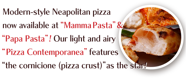 Modern-style Neapolitan pizza now available at “Mamma Pasta”&“Papa Pasta”!Our light and airy “Pizza Contemporanea” features“the cornicione (pizza crust)”as the star!
